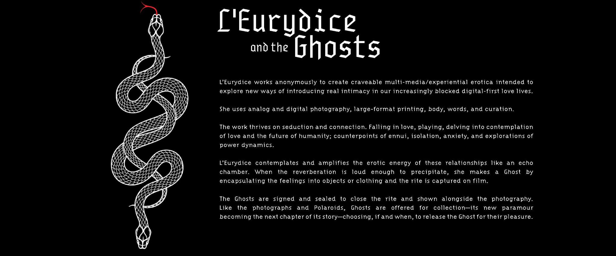 L’Eurydice works anonymously to create craveable multi-media/experiential erotica intended to create new ways of introducing real intimacy in our increasingly blocked digital-first love lives.

        She uses analog and digital photography, large-format printing, body, words, curation, and aimer la vie.
         
        The work thrives on seduction and connection. Falling in love, playing, delving into contemplation of love and the future of humanity; counterpoints of ennui, isolation, anxiety, and explorations of power dynamics.
        
        L’Eurydice contemplates and amplifies the erotic energy of these relationships like an echo chamber. When the reverberation is loud enough to precipitate, it becomes a Ghost as feelings are encapsulating it into meaningful physical objects and the rite is captured on film.
        
        The objects from these photographed rites—usually very private clothing or ephemera from an encounter—become vessels for the Ghosts. These are signed and sealed to close the rite, then shown alongside the photography. Just like the photographs and Polaroids, Ghosts can be acquired, its new paramour becoming the next chapter of its story; Choosing if and when to release the Ghost for their pleasure